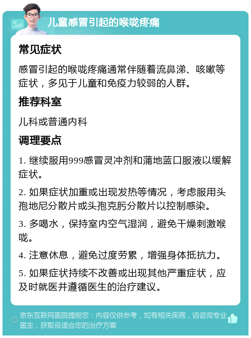 儿童感冒引起的喉咙疼痛 常见症状 感冒引起的喉咙疼痛通常伴随着流鼻涕、咳嗽等症状，多见于儿童和免疫力较弱的人群。 推荐科室 儿科或普通内科 调理要点 1. 继续服用999感冒灵冲剂和蒲地蓝口服液以缓解症状。 2. 如果症状加重或出现发热等情况，考虑服用头孢地尼分散片或头孢克肟分散片以控制感染。 3. 多喝水，保持室内空气湿润，避免干燥刺激喉咙。 4. 注意休息，避免过度劳累，增强身体抵抗力。 5. 如果症状持续不改善或出现其他严重症状，应及时就医并遵循医生的治疗建议。