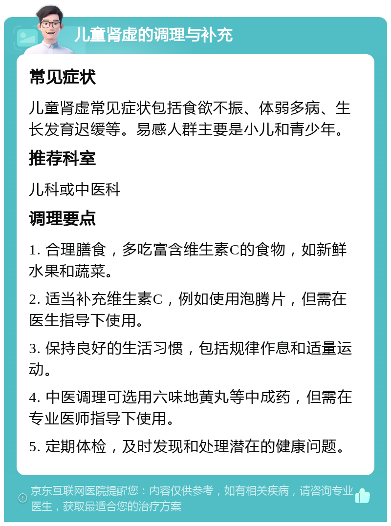 儿童肾虚的调理与补充 常见症状 儿童肾虚常见症状包括食欲不振、体弱多病、生长发育迟缓等。易感人群主要是小儿和青少年。 推荐科室 儿科或中医科 调理要点 1. 合理膳食，多吃富含维生素C的食物，如新鲜水果和蔬菜。 2. 适当补充维生素C，例如使用泡腾片，但需在医生指导下使用。 3. 保持良好的生活习惯，包括规律作息和适量运动。 4. 中医调理可选用六味地黄丸等中成药，但需在专业医师指导下使用。 5. 定期体检，及时发现和处理潜在的健康问题。