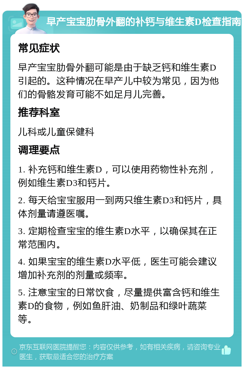 早产宝宝肋骨外翻的补钙与维生素D检查指南 常见症状 早产宝宝肋骨外翻可能是由于缺乏钙和维生素D引起的。这种情况在早产儿中较为常见，因为他们的骨骼发育可能不如足月儿完善。 推荐科室 儿科或儿童保健科 调理要点 1. 补充钙和维生素D，可以使用药物性补充剂，例如维生素D3和钙片。 2. 每天给宝宝服用一到两只维生素D3和钙片，具体剂量请遵医嘱。 3. 定期检查宝宝的维生素D水平，以确保其在正常范围内。 4. 如果宝宝的维生素D水平低，医生可能会建议增加补充剂的剂量或频率。 5. 注意宝宝的日常饮食，尽量提供富含钙和维生素D的食物，例如鱼肝油、奶制品和绿叶蔬菜等。