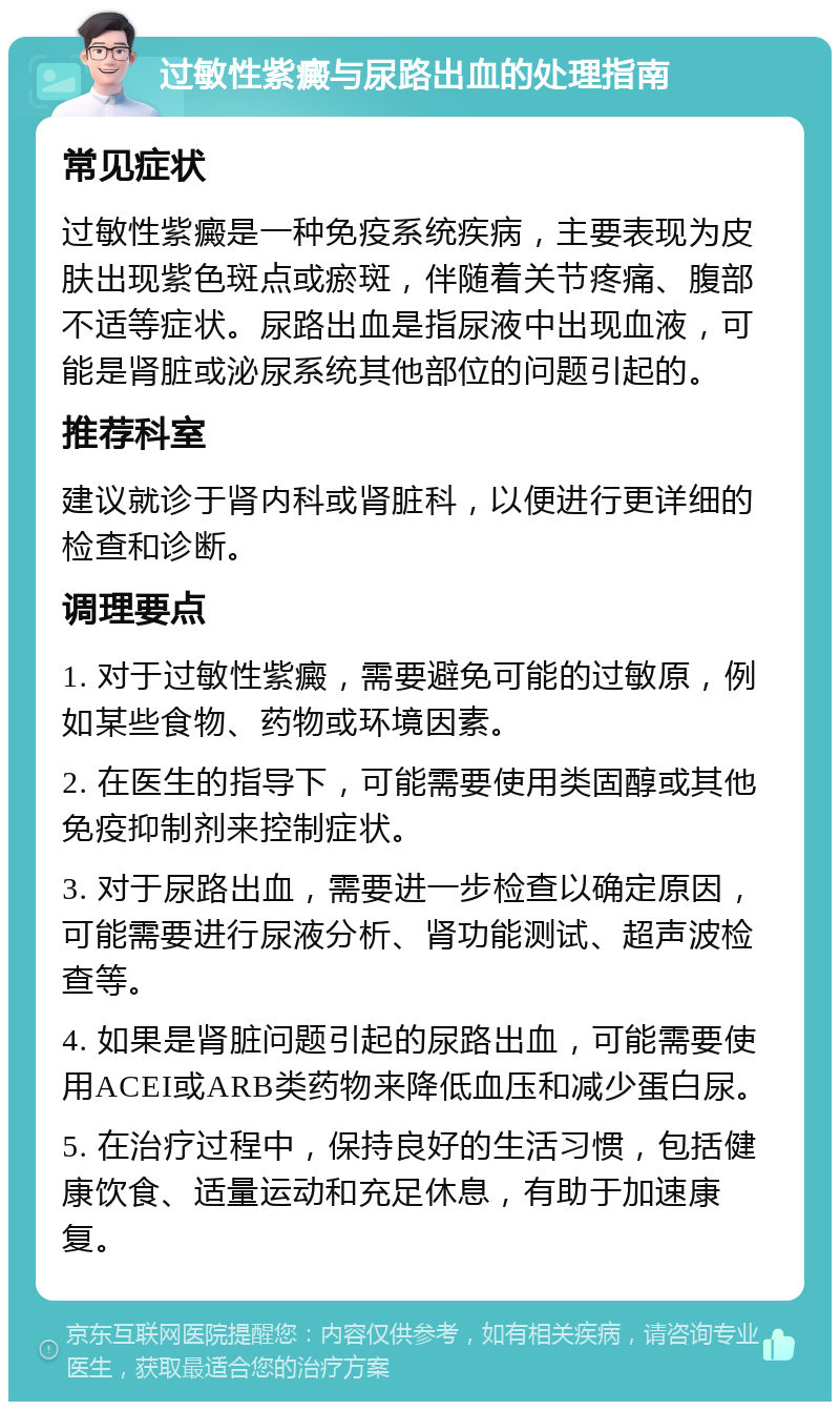 过敏性紫癜与尿路出血的处理指南 常见症状 过敏性紫癜是一种免疫系统疾病，主要表现为皮肤出现紫色斑点或瘀斑，伴随着关节疼痛、腹部不适等症状。尿路出血是指尿液中出现血液，可能是肾脏或泌尿系统其他部位的问题引起的。 推荐科室 建议就诊于肾内科或肾脏科，以便进行更详细的检查和诊断。 调理要点 1. 对于过敏性紫癜，需要避免可能的过敏原，例如某些食物、药物或环境因素。 2. 在医生的指导下，可能需要使用类固醇或其他免疫抑制剂来控制症状。 3. 对于尿路出血，需要进一步检查以确定原因，可能需要进行尿液分析、肾功能测试、超声波检查等。 4. 如果是肾脏问题引起的尿路出血，可能需要使用ACEI或ARB类药物来降低血压和减少蛋白尿。 5. 在治疗过程中，保持良好的生活习惯，包括健康饮食、适量运动和充足休息，有助于加速康复。