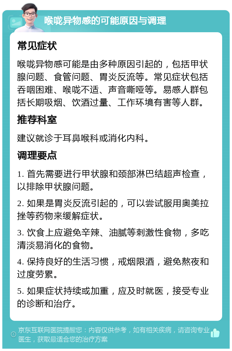 喉咙异物感的可能原因与调理 常见症状 喉咙异物感可能是由多种原因引起的，包括甲状腺问题、食管问题、胃炎反流等。常见症状包括吞咽困难、喉咙不适、声音嘶哑等。易感人群包括长期吸烟、饮酒过量、工作环境有害等人群。 推荐科室 建议就诊于耳鼻喉科或消化内科。 调理要点 1. 首先需要进行甲状腺和颈部淋巴结超声检查，以排除甲状腺问题。 2. 如果是胃炎反流引起的，可以尝试服用奥美拉挫等药物来缓解症状。 3. 饮食上应避免辛辣、油腻等刺激性食物，多吃清淡易消化的食物。 4. 保持良好的生活习惯，戒烟限酒，避免熬夜和过度劳累。 5. 如果症状持续或加重，应及时就医，接受专业的诊断和治疗。