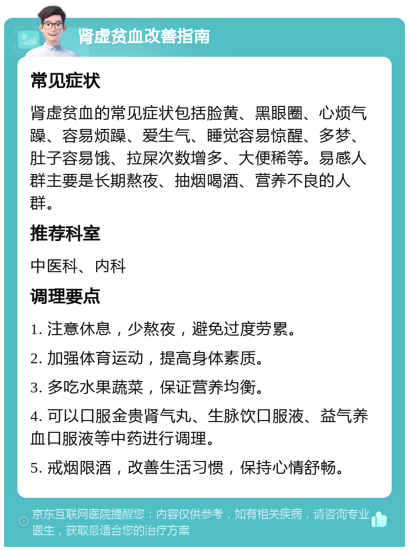 肾虚贫血改善指南 常见症状 肾虚贫血的常见症状包括脸黄、黑眼圈、心烦气躁、容易烦躁、爱生气、睡觉容易惊醒、多梦、肚子容易饿、拉屎次数增多、大便稀等。易感人群主要是长期熬夜、抽烟喝酒、营养不良的人群。 推荐科室 中医科、内科 调理要点 1. 注意休息，少熬夜，避免过度劳累。 2. 加强体育运动，提高身体素质。 3. 多吃水果蔬菜，保证营养均衡。 4. 可以口服金贵肾气丸、生脉饮口服液、益气养血口服液等中药进行调理。 5. 戒烟限酒，改善生活习惯，保持心情舒畅。