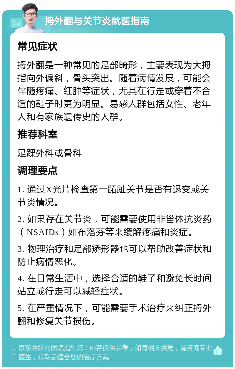 拇外翻与关节炎就医指南 常见症状 拇外翻是一种常见的足部畸形，主要表现为大拇指向外偏斜，骨头突出。随着病情发展，可能会伴随疼痛、红肿等症状，尤其在行走或穿着不合适的鞋子时更为明显。易感人群包括女性、老年人和有家族遗传史的人群。 推荐科室 足踝外科或骨科 调理要点 1. 通过X光片检查第一跖趾关节是否有退变或关节炎情况。 2. 如果存在关节炎，可能需要使用非甾体抗炎药（NSAIDs）如布洛芬等来缓解疼痛和炎症。 3. 物理治疗和足部矫形器也可以帮助改善症状和防止病情恶化。 4. 在日常生活中，选择合适的鞋子和避免长时间站立或行走可以减轻症状。 5. 在严重情况下，可能需要手术治疗来纠正拇外翻和修复关节损伤。