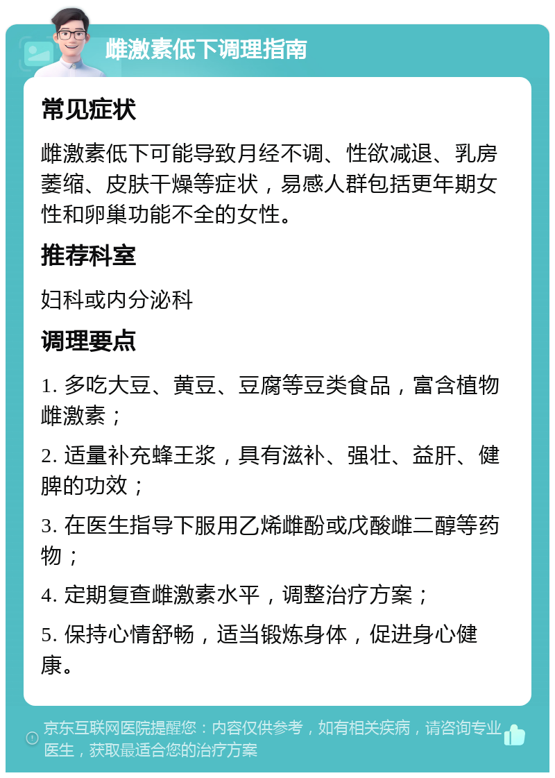 雌激素低下调理指南 常见症状 雌激素低下可能导致月经不调、性欲减退、乳房萎缩、皮肤干燥等症状，易感人群包括更年期女性和卵巢功能不全的女性。 推荐科室 妇科或内分泌科 调理要点 1. 多吃大豆、黄豆、豆腐等豆类食品，富含植物雌激素； 2. 适量补充蜂王浆，具有滋补、强壮、益肝、健脾的功效； 3. 在医生指导下服用乙烯雌酚或戊酸雌二醇等药物； 4. 定期复查雌激素水平，调整治疗方案； 5. 保持心情舒畅，适当锻炼身体，促进身心健康。