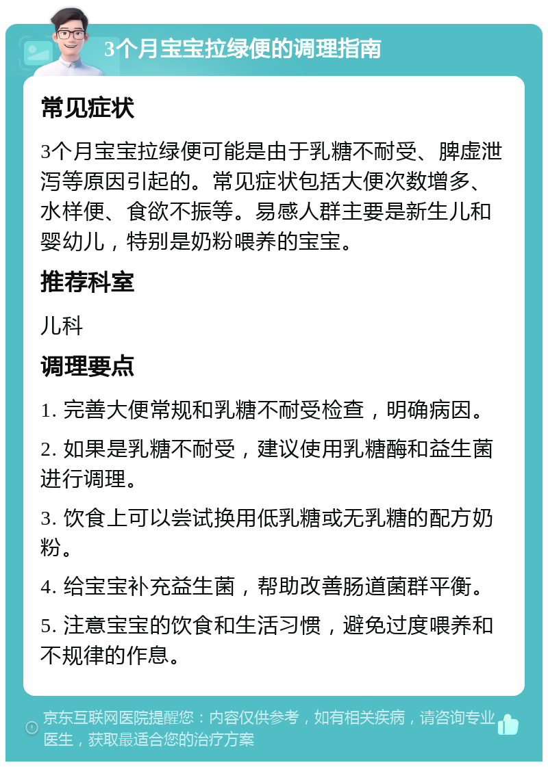 3个月宝宝拉绿便的调理指南 常见症状 3个月宝宝拉绿便可能是由于乳糖不耐受、脾虚泄泻等原因引起的。常见症状包括大便次数增多、水样便、食欲不振等。易感人群主要是新生儿和婴幼儿，特别是奶粉喂养的宝宝。 推荐科室 儿科 调理要点 1. 完善大便常规和乳糖不耐受检查，明确病因。 2. 如果是乳糖不耐受，建议使用乳糖酶和益生菌进行调理。 3. 饮食上可以尝试换用低乳糖或无乳糖的配方奶粉。 4. 给宝宝补充益生菌，帮助改善肠道菌群平衡。 5. 注意宝宝的饮食和生活习惯，避免过度喂养和不规律的作息。