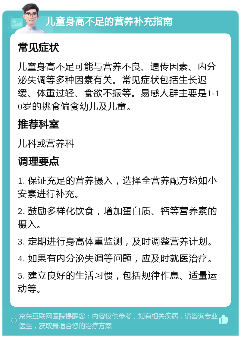 儿童身高不足的营养补充指南 常见症状 儿童身高不足可能与营养不良、遗传因素、内分泌失调等多种因素有关。常见症状包括生长迟缓、体重过轻、食欲不振等。易感人群主要是1-10岁的挑食偏食幼儿及儿童。 推荐科室 儿科或营养科 调理要点 1. 保证充足的营养摄入，选择全营养配方粉如小安素进行补充。 2. 鼓励多样化饮食，增加蛋白质、钙等营养素的摄入。 3. 定期进行身高体重监测，及时调整营养计划。 4. 如果有内分泌失调等问题，应及时就医治疗。 5. 建立良好的生活习惯，包括规律作息、适量运动等。