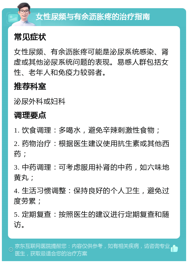 女性尿频与有余沥胀疼的治疗指南 常见症状 女性尿频、有余沥胀疼可能是泌尿系统感染、肾虚或其他泌尿系统问题的表现。易感人群包括女性、老年人和免疫力较弱者。 推荐科室 泌尿外科或妇科 调理要点 1. 饮食调理：多喝水，避免辛辣刺激性食物； 2. 药物治疗：根据医生建议使用抗生素或其他西药； 3. 中药调理：可考虑服用补肾的中药，如六味地黄丸； 4. 生活习惯调整：保持良好的个人卫生，避免过度劳累； 5. 定期复查：按照医生的建议进行定期复查和随访。