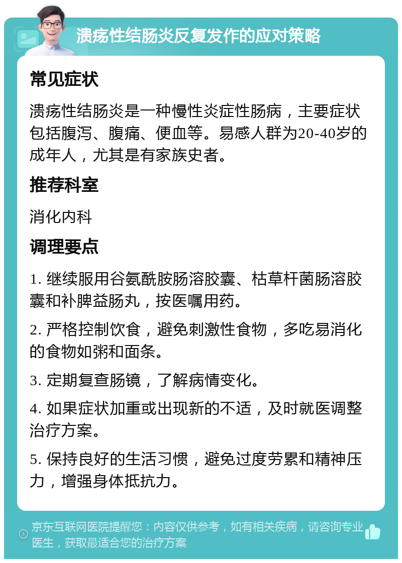 溃疡性结肠炎反复发作的应对策略 常见症状 溃疡性结肠炎是一种慢性炎症性肠病，主要症状包括腹泻、腹痛、便血等。易感人群为20-40岁的成年人，尤其是有家族史者。 推荐科室 消化内科 调理要点 1. 继续服用谷氨酰胺肠溶胶囊、枯草杆菌肠溶胶囊和补脾益肠丸，按医嘱用药。 2. 严格控制饮食，避免刺激性食物，多吃易消化的食物如粥和面条。 3. 定期复查肠镜，了解病情变化。 4. 如果症状加重或出现新的不适，及时就医调整治疗方案。 5. 保持良好的生活习惯，避免过度劳累和精神压力，增强身体抵抗力。