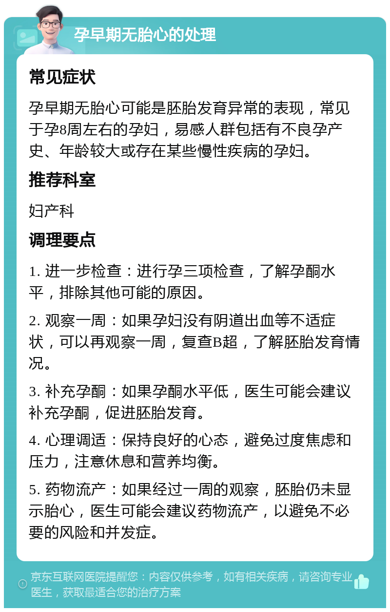 孕早期无胎心的处理 常见症状 孕早期无胎心可能是胚胎发育异常的表现，常见于孕8周左右的孕妇，易感人群包括有不良孕产史、年龄较大或存在某些慢性疾病的孕妇。 推荐科室 妇产科 调理要点 1. 进一步检查：进行孕三项检查，了解孕酮水平，排除其他可能的原因。 2. 观察一周：如果孕妇没有阴道出血等不适症状，可以再观察一周，复查B超，了解胚胎发育情况。 3. 补充孕酮：如果孕酮水平低，医生可能会建议补充孕酮，促进胚胎发育。 4. 心理调适：保持良好的心态，避免过度焦虑和压力，注意休息和营养均衡。 5. 药物流产：如果经过一周的观察，胚胎仍未显示胎心，医生可能会建议药物流产，以避免不必要的风险和并发症。