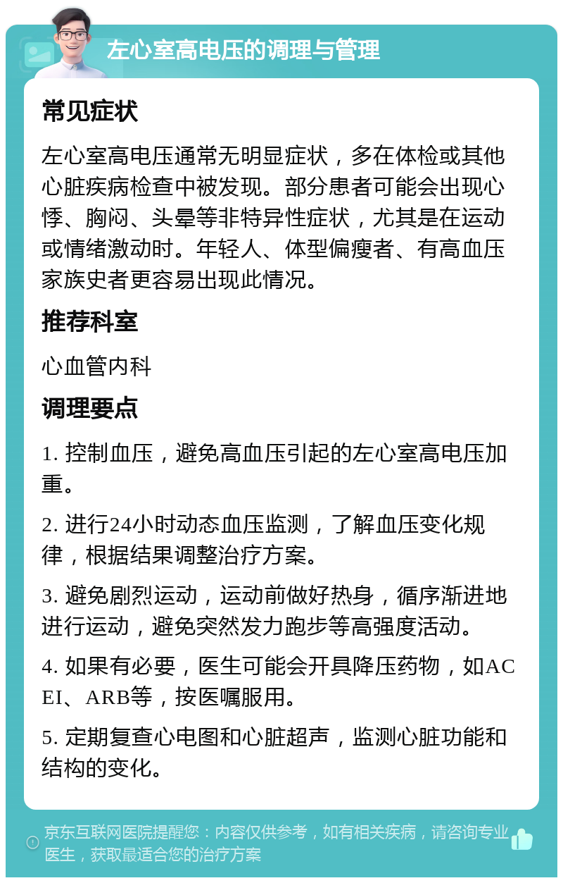 左心室高电压的调理与管理 常见症状 左心室高电压通常无明显症状，多在体检或其他心脏疾病检查中被发现。部分患者可能会出现心悸、胸闷、头晕等非特异性症状，尤其是在运动或情绪激动时。年轻人、体型偏瘦者、有高血压家族史者更容易出现此情况。 推荐科室 心血管内科 调理要点 1. 控制血压，避免高血压引起的左心室高电压加重。 2. 进行24小时动态血压监测，了解血压变化规律，根据结果调整治疗方案。 3. 避免剧烈运动，运动前做好热身，循序渐进地进行运动，避免突然发力跑步等高强度活动。 4. 如果有必要，医生可能会开具降压药物，如ACEI、ARB等，按医嘱服用。 5. 定期复查心电图和心脏超声，监测心脏功能和结构的变化。