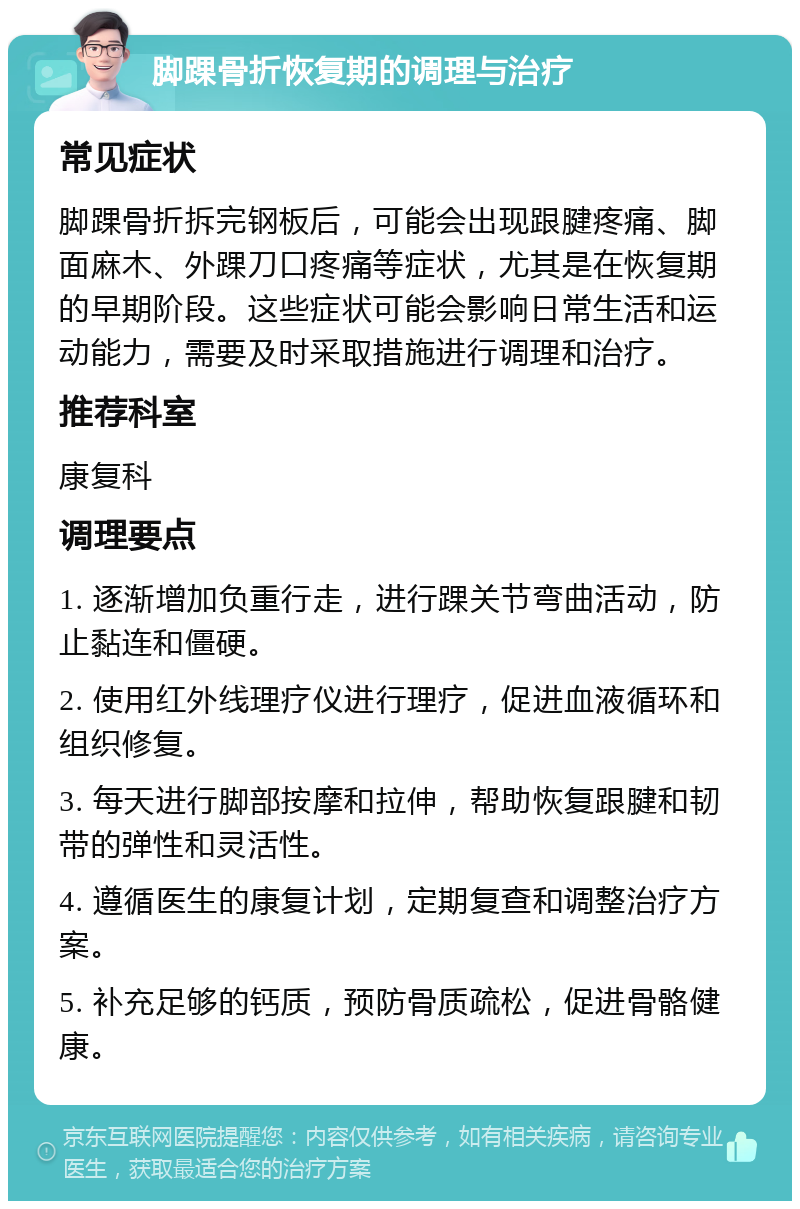 脚踝骨折恢复期的调理与治疗 常见症状 脚踝骨折拆完钢板后，可能会出现跟腱疼痛、脚面麻木、外踝刀口疼痛等症状，尤其是在恢复期的早期阶段。这些症状可能会影响日常生活和运动能力，需要及时采取措施进行调理和治疗。 推荐科室 康复科 调理要点 1. 逐渐增加负重行走，进行踝关节弯曲活动，防止黏连和僵硬。 2. 使用红外线理疗仪进行理疗，促进血液循环和组织修复。 3. 每天进行脚部按摩和拉伸，帮助恢复跟腱和韧带的弹性和灵活性。 4. 遵循医生的康复计划，定期复查和调整治疗方案。 5. 补充足够的钙质，预防骨质疏松，促进骨骼健康。