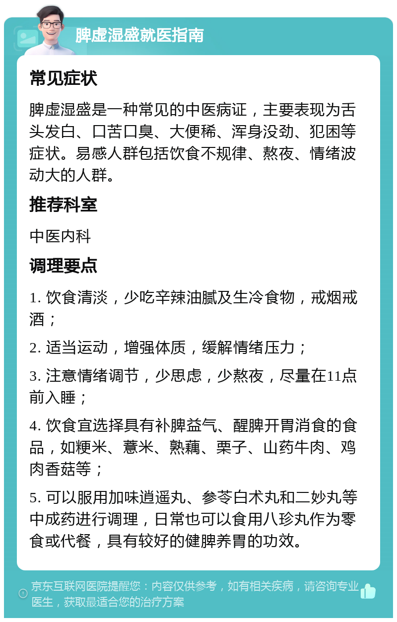 脾虚湿盛就医指南 常见症状 脾虚湿盛是一种常见的中医病证，主要表现为舌头发白、口苦口臭、大便稀、浑身没劲、犯困等症状。易感人群包括饮食不规律、熬夜、情绪波动大的人群。 推荐科室 中医内科 调理要点 1. 饮食清淡，少吃辛辣油腻及生冷食物，戒烟戒酒； 2. 适当运动，增强体质，缓解情绪压力； 3. 注意情绪调节，少思虑，少熬夜，尽量在11点前入睡； 4. 饮食宜选择具有补脾益气、醒脾开胃消食的食品，如粳米、薏米、熟藕、栗子、山药牛肉、鸡肉香菇等； 5. 可以服用加味逍遥丸、参苓白术丸和二妙丸等中成药进行调理，日常也可以食用八珍丸作为零食或代餐，具有较好的健脾养胃的功效。