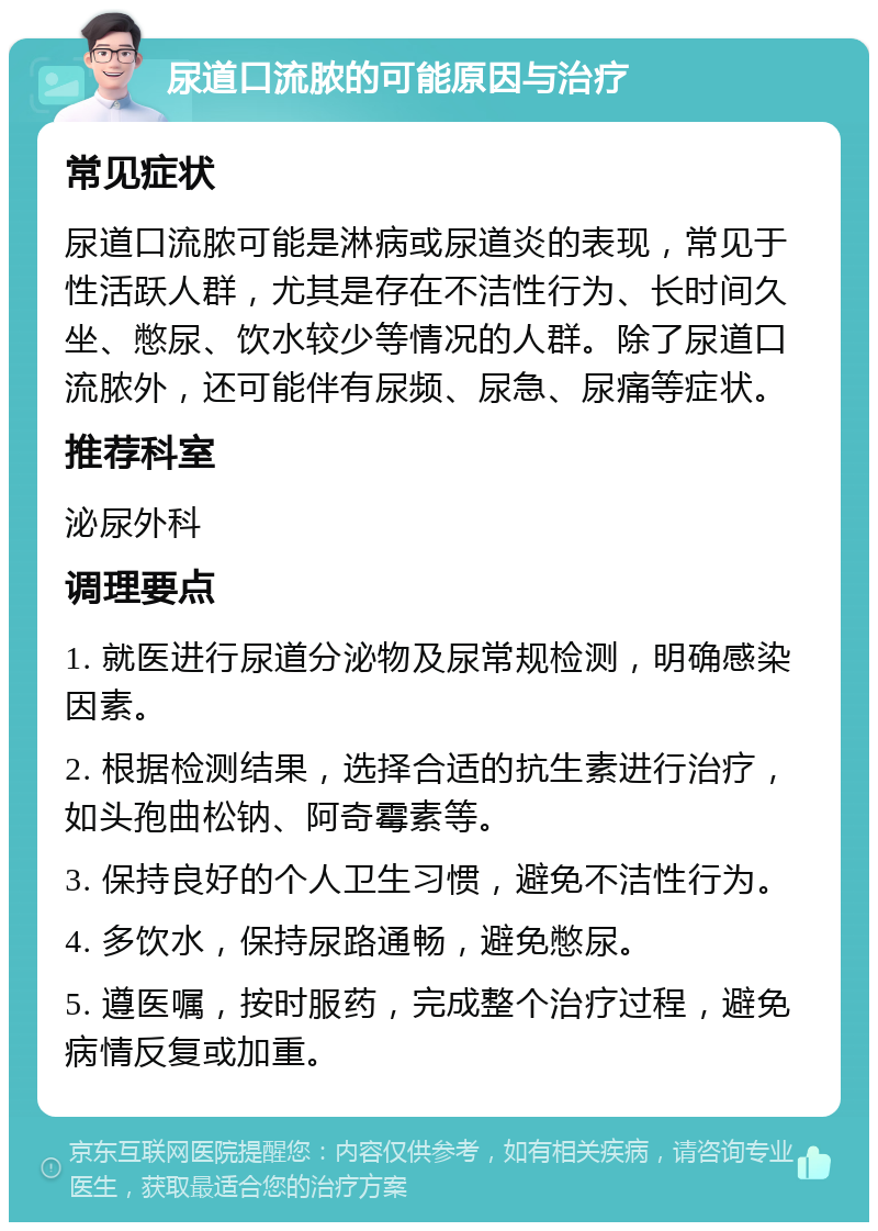 尿道口流脓的可能原因与治疗 常见症状 尿道口流脓可能是淋病或尿道炎的表现，常见于性活跃人群，尤其是存在不洁性行为、长时间久坐、憋尿、饮水较少等情况的人群。除了尿道口流脓外，还可能伴有尿频、尿急、尿痛等症状。 推荐科室 泌尿外科 调理要点 1. 就医进行尿道分泌物及尿常规检测，明确感染因素。 2. 根据检测结果，选择合适的抗生素进行治疗，如头孢曲松钠、阿奇霉素等。 3. 保持良好的个人卫生习惯，避免不洁性行为。 4. 多饮水，保持尿路通畅，避免憋尿。 5. 遵医嘱，按时服药，完成整个治疗过程，避免病情反复或加重。