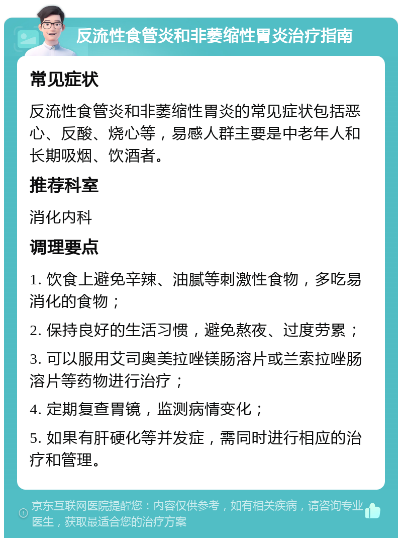 反流性食管炎和非萎缩性胃炎治疗指南 常见症状 反流性食管炎和非萎缩性胃炎的常见症状包括恶心、反酸、烧心等，易感人群主要是中老年人和长期吸烟、饮酒者。 推荐科室 消化内科 调理要点 1. 饮食上避免辛辣、油腻等刺激性食物，多吃易消化的食物； 2. 保持良好的生活习惯，避免熬夜、过度劳累； 3. 可以服用艾司奥美拉唑镁肠溶片或兰索拉唑肠溶片等药物进行治疗； 4. 定期复查胃镜，监测病情变化； 5. 如果有肝硬化等并发症，需同时进行相应的治疗和管理。