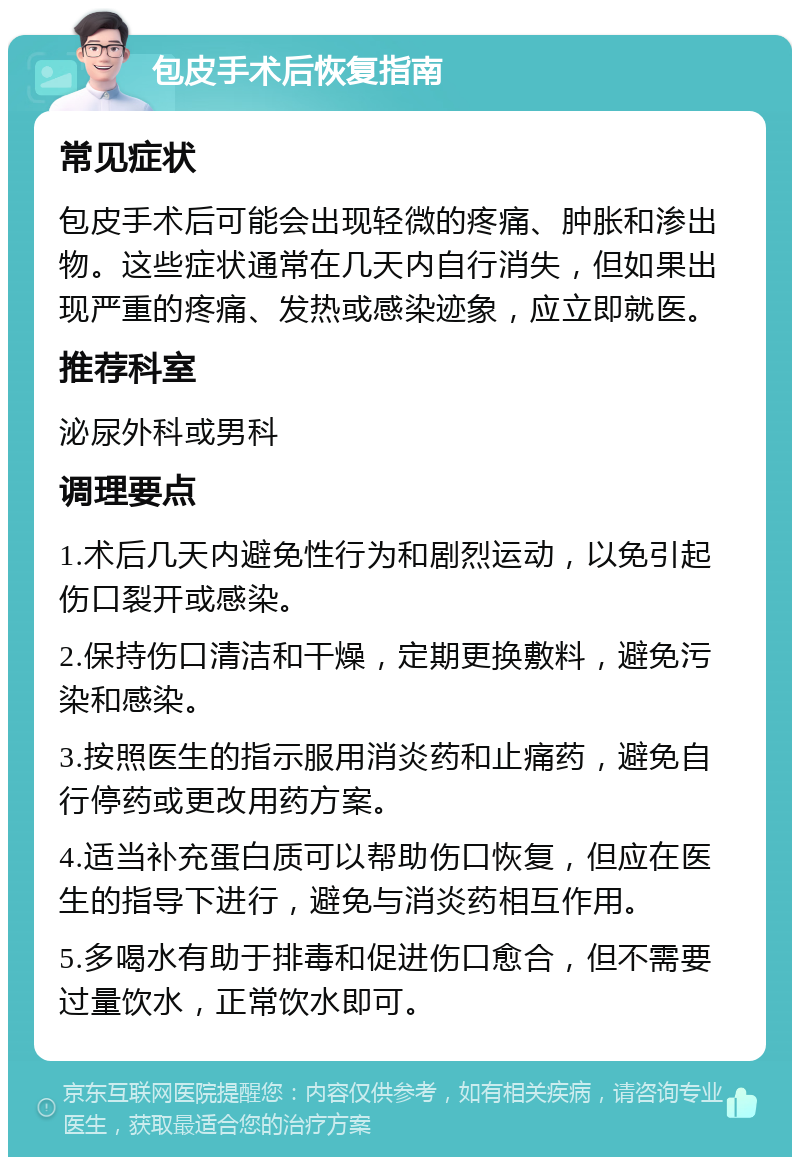 包皮手术后恢复指南 常见症状 包皮手术后可能会出现轻微的疼痛、肿胀和渗出物。这些症状通常在几天内自行消失，但如果出现严重的疼痛、发热或感染迹象，应立即就医。 推荐科室 泌尿外科或男科 调理要点 1.术后几天内避免性行为和剧烈运动，以免引起伤口裂开或感染。 2.保持伤口清洁和干燥，定期更换敷料，避免污染和感染。 3.按照医生的指示服用消炎药和止痛药，避免自行停药或更改用药方案。 4.适当补充蛋白质可以帮助伤口恢复，但应在医生的指导下进行，避免与消炎药相互作用。 5.多喝水有助于排毒和促进伤口愈合，但不需要过量饮水，正常饮水即可。