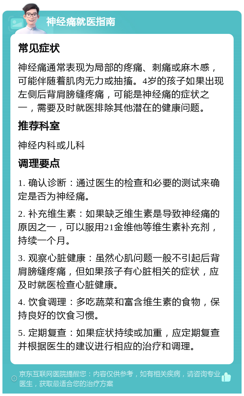 神经痛就医指南 常见症状 神经痛通常表现为局部的疼痛、刺痛或麻木感，可能伴随着肌肉无力或抽搐。4岁的孩子如果出现左侧后背肩膀缝疼痛，可能是神经痛的症状之一，需要及时就医排除其他潜在的健康问题。 推荐科室 神经内科或儿科 调理要点 1. 确认诊断：通过医生的检查和必要的测试来确定是否为神经痛。 2. 补充维生素：如果缺乏维生素是导致神经痛的原因之一，可以服用21金维他等维生素补充剂，持续一个月。 3. 观察心脏健康：虽然心肌问题一般不引起后背肩膀缝疼痛，但如果孩子有心脏相关的症状，应及时就医检查心脏健康。 4. 饮食调理：多吃蔬菜和富含维生素的食物，保持良好的饮食习惯。 5. 定期复查：如果症状持续或加重，应定期复查并根据医生的建议进行相应的治疗和调理。