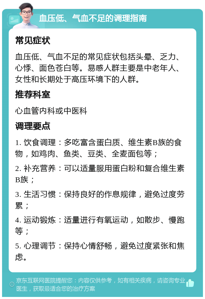 血压低、气血不足的调理指南 常见症状 血压低、气血不足的常见症状包括头晕、乏力、心悸、面色苍白等。易感人群主要是中老年人、女性和长期处于高压环境下的人群。 推荐科室 心血管内科或中医科 调理要点 1. 饮食调理：多吃富含蛋白质、维生素B族的食物，如鸡肉、鱼类、豆类、全麦面包等； 2. 补充营养：可以适量服用蛋白粉和复合维生素B族； 3. 生活习惯：保持良好的作息规律，避免过度劳累； 4. 运动锻炼：适量进行有氧运动，如散步、慢跑等； 5. 心理调节：保持心情舒畅，避免过度紧张和焦虑。