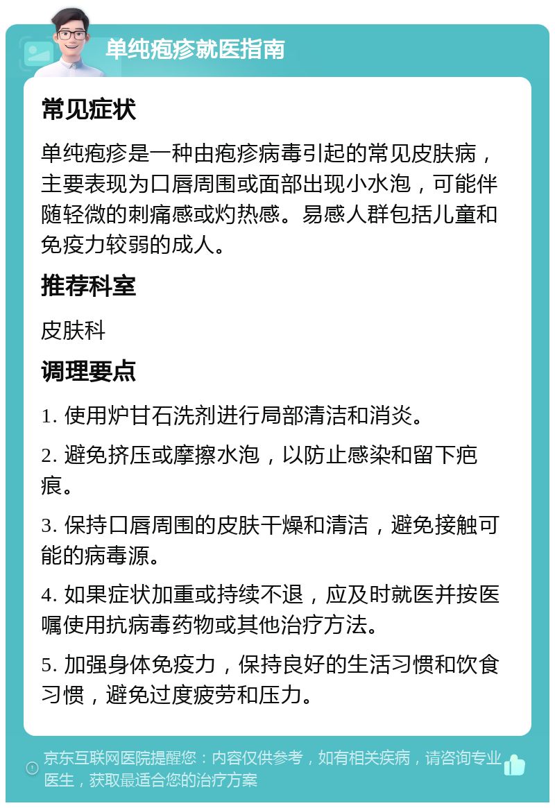 单纯疱疹就医指南 常见症状 单纯疱疹是一种由疱疹病毒引起的常见皮肤病，主要表现为口唇周围或面部出现小水泡，可能伴随轻微的刺痛感或灼热感。易感人群包括儿童和免疫力较弱的成人。 推荐科室 皮肤科 调理要点 1. 使用炉甘石洗剂进行局部清洁和消炎。 2. 避免挤压或摩擦水泡，以防止感染和留下疤痕。 3. 保持口唇周围的皮肤干燥和清洁，避免接触可能的病毒源。 4. 如果症状加重或持续不退，应及时就医并按医嘱使用抗病毒药物或其他治疗方法。 5. 加强身体免疫力，保持良好的生活习惯和饮食习惯，避免过度疲劳和压力。