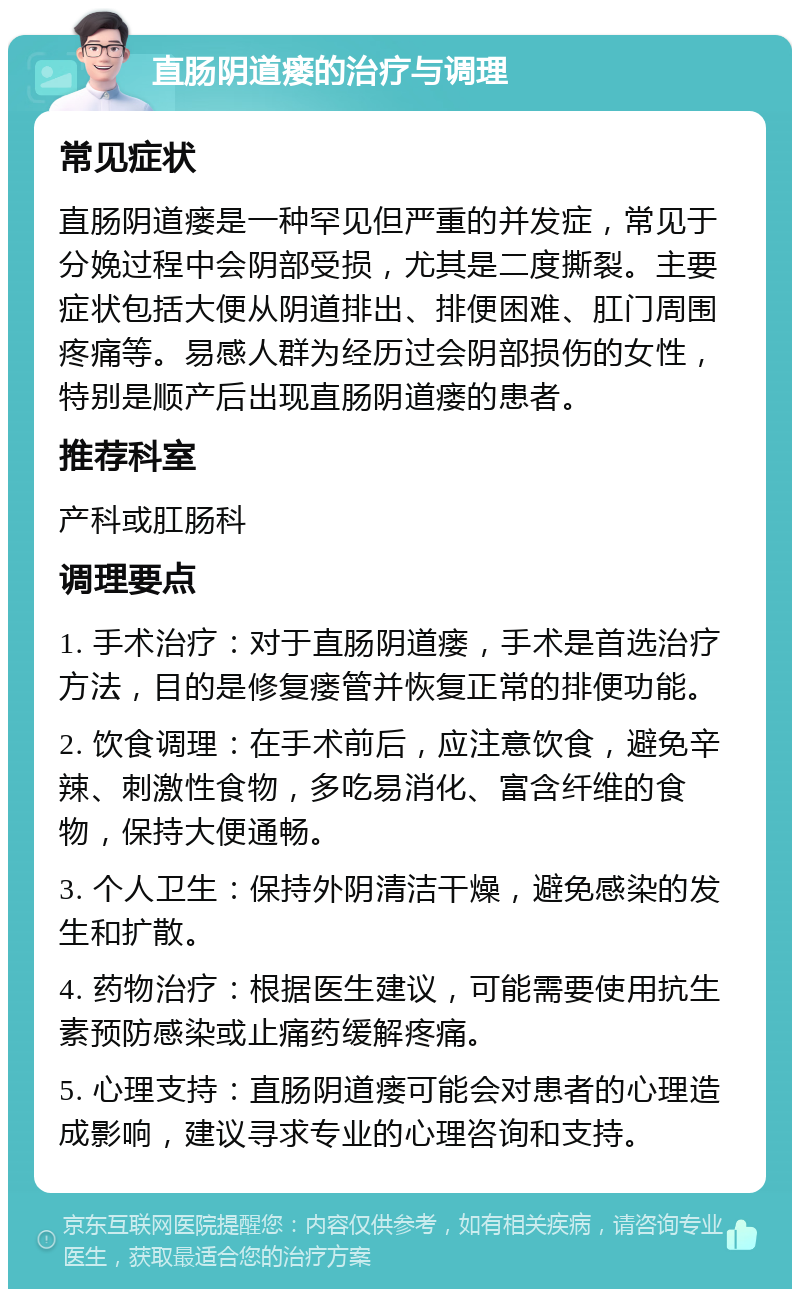 直肠阴道瘘的治疗与调理 常见症状 直肠阴道瘘是一种罕见但严重的并发症，常见于分娩过程中会阴部受损，尤其是二度撕裂。主要症状包括大便从阴道排出、排便困难、肛门周围疼痛等。易感人群为经历过会阴部损伤的女性，特别是顺产后出现直肠阴道瘘的患者。 推荐科室 产科或肛肠科 调理要点 1. 手术治疗：对于直肠阴道瘘，手术是首选治疗方法，目的是修复瘘管并恢复正常的排便功能。 2. 饮食调理：在手术前后，应注意饮食，避免辛辣、刺激性食物，多吃易消化、富含纤维的食物，保持大便通畅。 3. 个人卫生：保持外阴清洁干燥，避免感染的发生和扩散。 4. 药物治疗：根据医生建议，可能需要使用抗生素预防感染或止痛药缓解疼痛。 5. 心理支持：直肠阴道瘘可能会对患者的心理造成影响，建议寻求专业的心理咨询和支持。