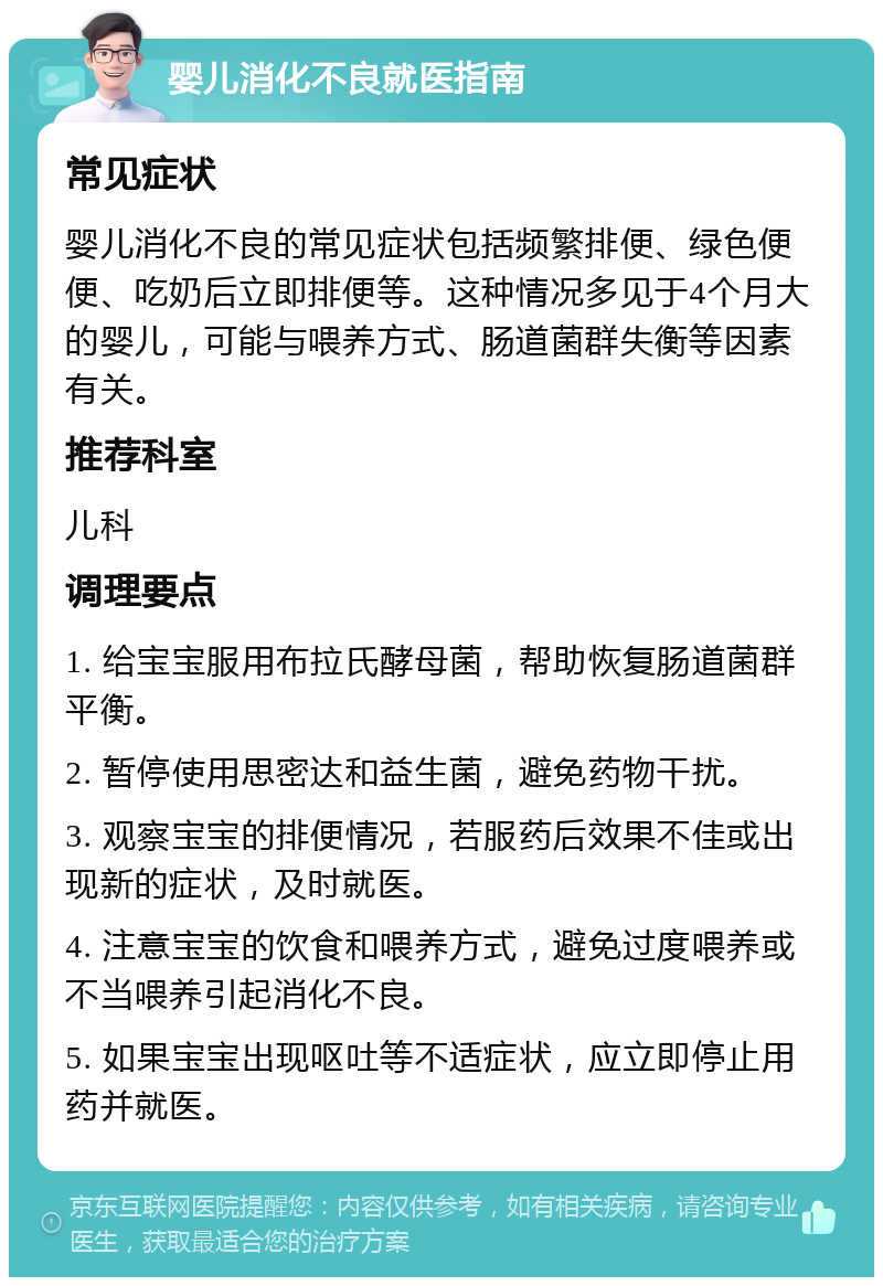 婴儿消化不良就医指南 常见症状 婴儿消化不良的常见症状包括频繁排便、绿色便便、吃奶后立即排便等。这种情况多见于4个月大的婴儿，可能与喂养方式、肠道菌群失衡等因素有关。 推荐科室 儿科 调理要点 1. 给宝宝服用布拉氏酵母菌，帮助恢复肠道菌群平衡。 2. 暂停使用思密达和益生菌，避免药物干扰。 3. 观察宝宝的排便情况，若服药后效果不佳或出现新的症状，及时就医。 4. 注意宝宝的饮食和喂养方式，避免过度喂养或不当喂养引起消化不良。 5. 如果宝宝出现呕吐等不适症状，应立即停止用药并就医。