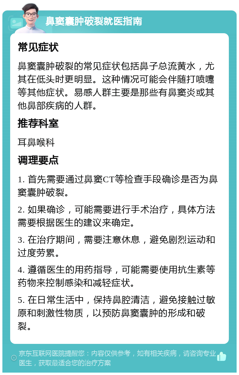 鼻窦囊肿破裂就医指南 常见症状 鼻窦囊肿破裂的常见症状包括鼻子总流黄水，尤其在低头时更明显。这种情况可能会伴随打喷嚏等其他症状。易感人群主要是那些有鼻窦炎或其他鼻部疾病的人群。 推荐科室 耳鼻喉科 调理要点 1. 首先需要通过鼻窦CT等检查手段确诊是否为鼻窦囊肿破裂。 2. 如果确诊，可能需要进行手术治疗，具体方法需要根据医生的建议来确定。 3. 在治疗期间，需要注意休息，避免剧烈运动和过度劳累。 4. 遵循医生的用药指导，可能需要使用抗生素等药物来控制感染和减轻症状。 5. 在日常生活中，保持鼻腔清洁，避免接触过敏原和刺激性物质，以预防鼻窦囊肿的形成和破裂。