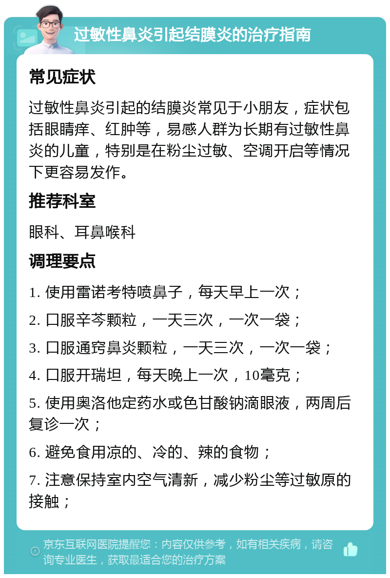 过敏性鼻炎引起结膜炎的治疗指南 常见症状 过敏性鼻炎引起的结膜炎常见于小朋友，症状包括眼睛痒、红肿等，易感人群为长期有过敏性鼻炎的儿童，特别是在粉尘过敏、空调开启等情况下更容易发作。 推荐科室 眼科、耳鼻喉科 调理要点 1. 使用雷诺考特喷鼻子，每天早上一次； 2. 口服辛芩颗粒，一天三次，一次一袋； 3. 口服通窍鼻炎颗粒，一天三次，一次一袋； 4. 口服开瑞坦，每天晚上一次，10毫克； 5. 使用奥洛他定药水或色甘酸钠滴眼液，两周后复诊一次； 6. 避免食用凉的、冷的、辣的食物； 7. 注意保持室内空气清新，减少粉尘等过敏原的接触；