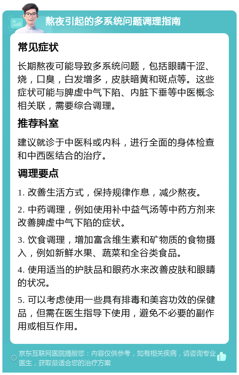 熬夜引起的多系统问题调理指南 常见症状 长期熬夜可能导致多系统问题，包括眼睛干涩、烧，口臭，白发增多，皮肤暗黄和斑点等。这些症状可能与脾虚中气下陷、内脏下垂等中医概念相关联，需要综合调理。 推荐科室 建议就诊于中医科或内科，进行全面的身体检查和中西医结合的治疗。 调理要点 1. 改善生活方式，保持规律作息，减少熬夜。 2. 中药调理，例如使用补中益气汤等中药方剂来改善脾虚中气下陷的症状。 3. 饮食调理，增加富含维生素和矿物质的食物摄入，例如新鲜水果、蔬菜和全谷类食品。 4. 使用适当的护肤品和眼药水来改善皮肤和眼睛的状况。 5. 可以考虑使用一些具有排毒和美容功效的保健品，但需在医生指导下使用，避免不必要的副作用或相互作用。