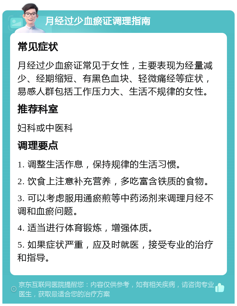 月经过少血瘀证调理指南 常见症状 月经过少血瘀证常见于女性，主要表现为经量减少、经期缩短、有黑色血块、轻微痛经等症状，易感人群包括工作压力大、生活不规律的女性。 推荐科室 妇科或中医科 调理要点 1. 调整生活作息，保持规律的生活习惯。 2. 饮食上注意补充营养，多吃富含铁质的食物。 3. 可以考虑服用通瘀煎等中药汤剂来调理月经不调和血瘀问题。 4. 适当进行体育锻炼，增强体质。 5. 如果症状严重，应及时就医，接受专业的治疗和指导。