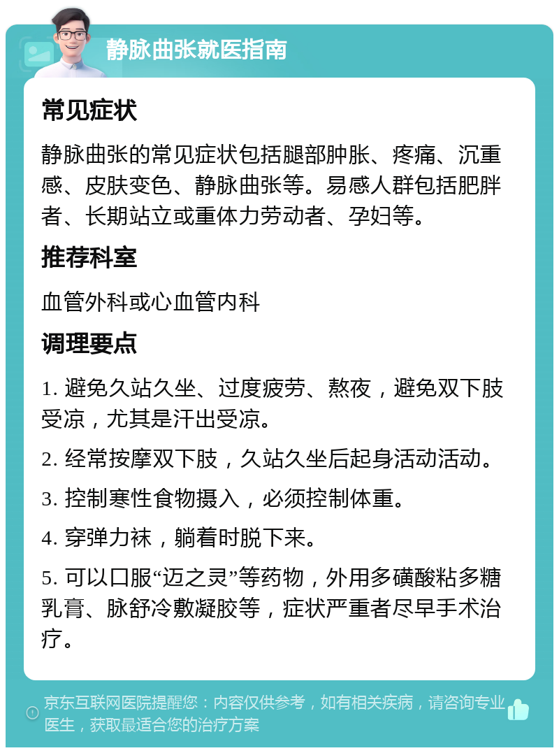 静脉曲张就医指南 常见症状 静脉曲张的常见症状包括腿部肿胀、疼痛、沉重感、皮肤变色、静脉曲张等。易感人群包括肥胖者、长期站立或重体力劳动者、孕妇等。 推荐科室 血管外科或心血管内科 调理要点 1. 避免久站久坐、过度疲劳、熬夜，避免双下肢受凉，尤其是汗出受凉。 2. 经常按摩双下肢，久站久坐后起身活动活动。 3. 控制寒性食物摄入，必须控制体重。 4. 穿弹力袜，躺着时脱下来。 5. 可以口服“迈之灵”等药物，外用多磺酸粘多糖乳膏、脉舒冷敷凝胶等，症状严重者尽早手术治疗。