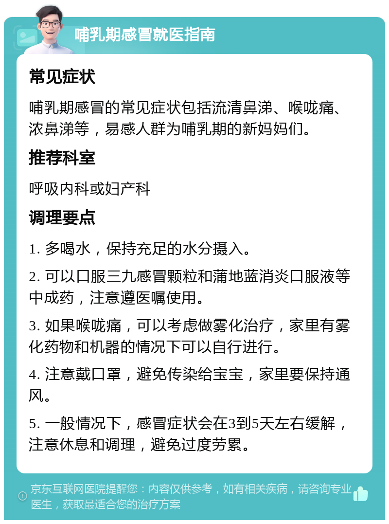 哺乳期感冒就医指南 常见症状 哺乳期感冒的常见症状包括流清鼻涕、喉咙痛、浓鼻涕等，易感人群为哺乳期的新妈妈们。 推荐科室 呼吸内科或妇产科 调理要点 1. 多喝水，保持充足的水分摄入。 2. 可以口服三九感冒颗粒和蒲地蓝消炎口服液等中成药，注意遵医嘱使用。 3. 如果喉咙痛，可以考虑做雾化治疗，家里有雾化药物和机器的情况下可以自行进行。 4. 注意戴口罩，避免传染给宝宝，家里要保持通风。 5. 一般情况下，感冒症状会在3到5天左右缓解，注意休息和调理，避免过度劳累。