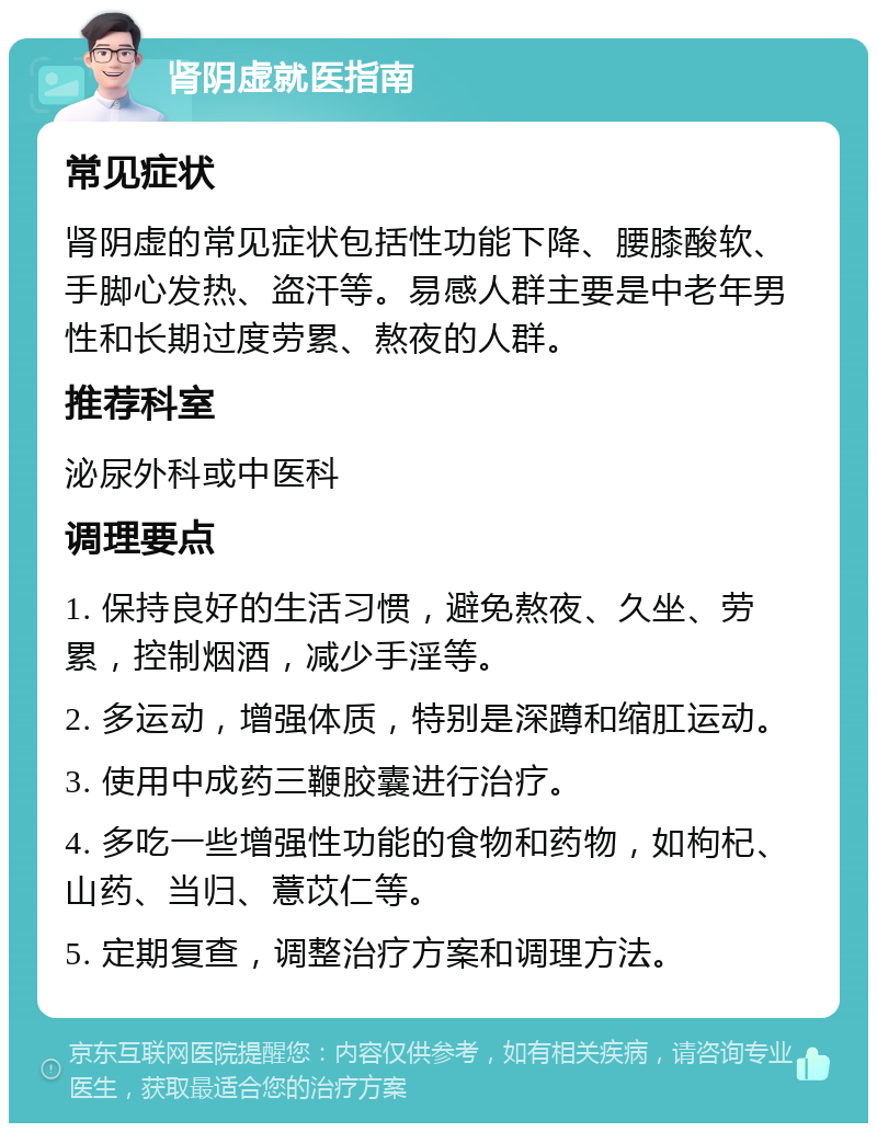 肾阴虚就医指南 常见症状 肾阴虚的常见症状包括性功能下降、腰膝酸软、手脚心发热、盗汗等。易感人群主要是中老年男性和长期过度劳累、熬夜的人群。 推荐科室 泌尿外科或中医科 调理要点 1. 保持良好的生活习惯，避免熬夜、久坐、劳累，控制烟酒，减少手淫等。 2. 多运动，增强体质，特别是深蹲和缩肛运动。 3. 使用中成药三鞭胶囊进行治疗。 4. 多吃一些增强性功能的食物和药物，如枸杞、山药、当归、薏苡仁等。 5. 定期复查，调整治疗方案和调理方法。