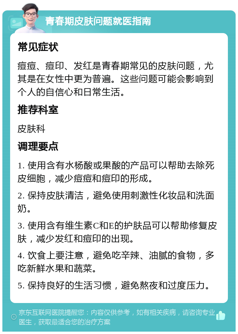 青春期皮肤问题就医指南 常见症状 痘痘、痘印、发红是青春期常见的皮肤问题，尤其是在女性中更为普遍。这些问题可能会影响到个人的自信心和日常生活。 推荐科室 皮肤科 调理要点 1. 使用含有水杨酸或果酸的产品可以帮助去除死皮细胞，减少痘痘和痘印的形成。 2. 保持皮肤清洁，避免使用刺激性化妆品和洗面奶。 3. 使用含有维生素C和E的护肤品可以帮助修复皮肤，减少发红和痘印的出现。 4. 饮食上要注意，避免吃辛辣、油腻的食物，多吃新鲜水果和蔬菜。 5. 保持良好的生活习惯，避免熬夜和过度压力。