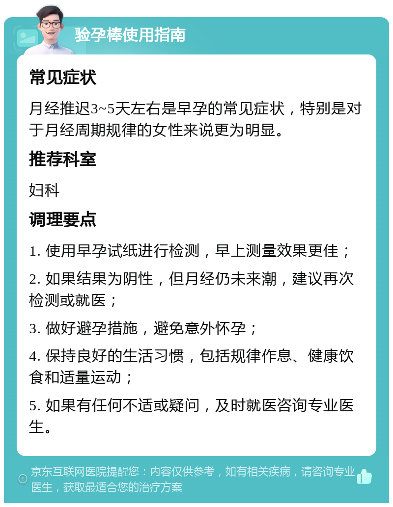 验孕棒使用指南 常见症状 月经推迟3~5天左右是早孕的常见症状，特别是对于月经周期规律的女性来说更为明显。 推荐科室 妇科 调理要点 1. 使用早孕试纸进行检测，早上测量效果更佳； 2. 如果结果为阴性，但月经仍未来潮，建议再次检测或就医； 3. 做好避孕措施，避免意外怀孕； 4. 保持良好的生活习惯，包括规律作息、健康饮食和适量运动； 5. 如果有任何不适或疑问，及时就医咨询专业医生。