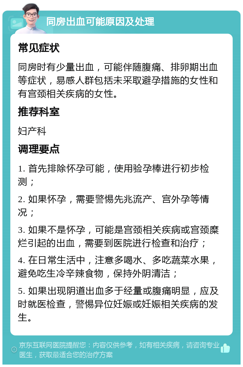 同房出血可能原因及处理 常见症状 同房时有少量出血，可能伴随腹痛、排卵期出血等症状，易感人群包括未采取避孕措施的女性和有宫颈相关疾病的女性。 推荐科室 妇产科 调理要点 1. 首先排除怀孕可能，使用验孕棒进行初步检测； 2. 如果怀孕，需要警惕先兆流产、宫外孕等情况； 3. 如果不是怀孕，可能是宫颈相关疾病或宫颈糜烂引起的出血，需要到医院进行检查和治疗； 4. 在日常生活中，注意多喝水、多吃蔬菜水果，避免吃生冷辛辣食物，保持外阴清洁； 5. 如果出现阴道出血多于经量或腹痛明显，应及时就医检查，警惕异位妊娠或妊娠相关疾病的发生。