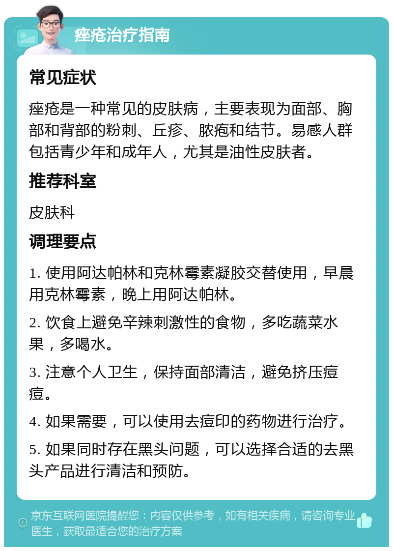 痤疮治疗指南 常见症状 痤疮是一种常见的皮肤病，主要表现为面部、胸部和背部的粉刺、丘疹、脓疱和结节。易感人群包括青少年和成年人，尤其是油性皮肤者。 推荐科室 皮肤科 调理要点 1. 使用阿达帕林和克林霉素凝胶交替使用，早晨用克林霉素，晚上用阿达帕林。 2. 饮食上避免辛辣刺激性的食物，多吃蔬菜水果，多喝水。 3. 注意个人卫生，保持面部清洁，避免挤压痘痘。 4. 如果需要，可以使用去痘印的药物进行治疗。 5. 如果同时存在黑头问题，可以选择合适的去黑头产品进行清洁和预防。