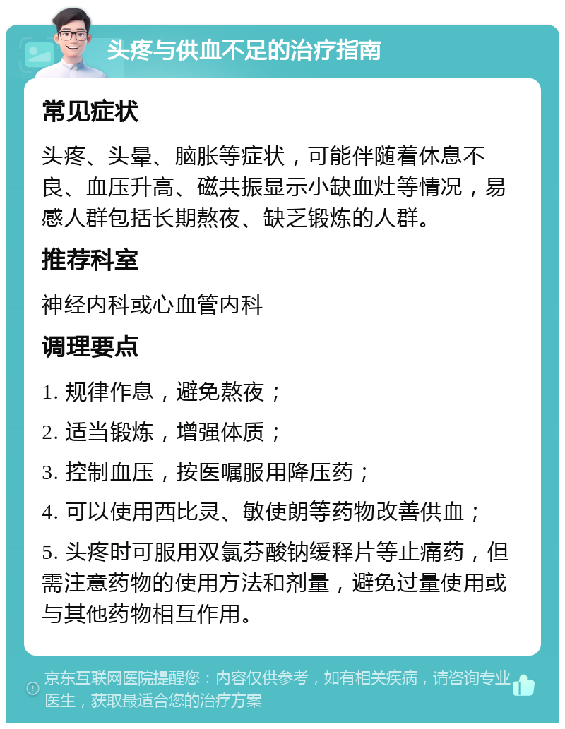 头疼与供血不足的治疗指南 常见症状 头疼、头晕、脑胀等症状，可能伴随着休息不良、血压升高、磁共振显示小缺血灶等情况，易感人群包括长期熬夜、缺乏锻炼的人群。 推荐科室 神经内科或心血管内科 调理要点 1. 规律作息，避免熬夜； 2. 适当锻炼，增强体质； 3. 控制血压，按医嘱服用降压药； 4. 可以使用西比灵、敏使朗等药物改善供血； 5. 头疼时可服用双氯芬酸钠缓释片等止痛药，但需注意药物的使用方法和剂量，避免过量使用或与其他药物相互作用。