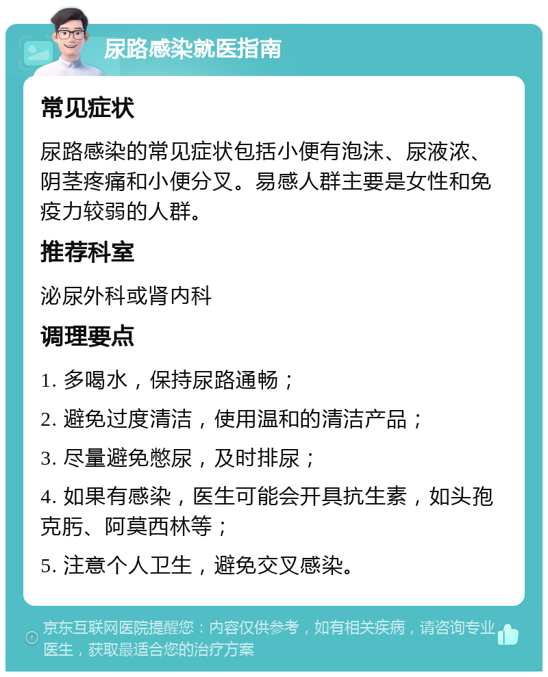 尿路感染就医指南 常见症状 尿路感染的常见症状包括小便有泡沫、尿液浓、阴茎疼痛和小便分叉。易感人群主要是女性和免疫力较弱的人群。 推荐科室 泌尿外科或肾内科 调理要点 1. 多喝水，保持尿路通畅； 2. 避免过度清洁，使用温和的清洁产品； 3. 尽量避免憋尿，及时排尿； 4. 如果有感染，医生可能会开具抗生素，如头孢克肟、阿莫西林等； 5. 注意个人卫生，避免交叉感染。