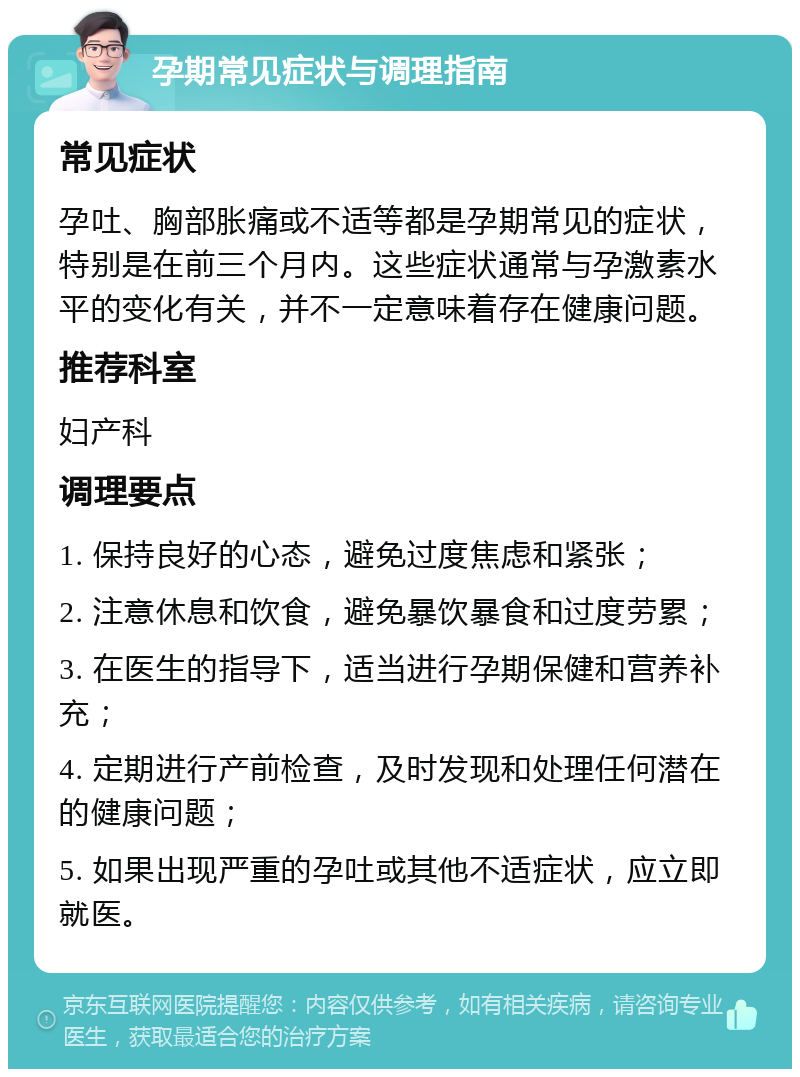 孕期常见症状与调理指南 常见症状 孕吐、胸部胀痛或不适等都是孕期常见的症状，特别是在前三个月内。这些症状通常与孕激素水平的变化有关，并不一定意味着存在健康问题。 推荐科室 妇产科 调理要点 1. 保持良好的心态，避免过度焦虑和紧张； 2. 注意休息和饮食，避免暴饮暴食和过度劳累； 3. 在医生的指导下，适当进行孕期保健和营养补充； 4. 定期进行产前检查，及时发现和处理任何潜在的健康问题； 5. 如果出现严重的孕吐或其他不适症状，应立即就医。