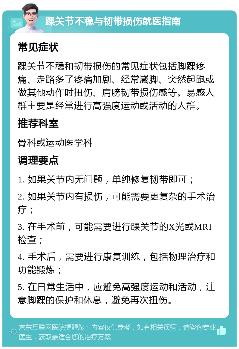 踝关节不稳与韧带损伤就医指南 常见症状 踝关节不稳和韧带损伤的常见症状包括脚踝疼痛、走路多了疼痛加剧、经常崴脚、突然起跑或做其他动作时扭伤、肩膀韧带损伤感等。易感人群主要是经常进行高强度运动或活动的人群。 推荐科室 骨科或运动医学科 调理要点 1. 如果关节内无问题，单纯修复韧带即可； 2. 如果关节内有损伤，可能需要更复杂的手术治疗； 3. 在手术前，可能需要进行踝关节的X光或MRI检查； 4. 手术后，需要进行康复训练，包括物理治疗和功能锻炼； 5. 在日常生活中，应避免高强度运动和活动，注意脚踝的保护和休息，避免再次扭伤。