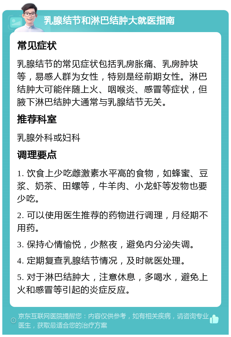 乳腺结节和淋巴结肿大就医指南 常见症状 乳腺结节的常见症状包括乳房胀痛、乳房肿块等，易感人群为女性，特别是经前期女性。淋巴结肿大可能伴随上火、咽喉炎、感冒等症状，但腋下淋巴结肿大通常与乳腺结节无关。 推荐科室 乳腺外科或妇科 调理要点 1. 饮食上少吃雌激素水平高的食物，如蜂蜜、豆浆、奶茶、田螺等，牛羊肉、小龙虾等发物也要少吃。 2. 可以使用医生推荐的药物进行调理，月经期不用药。 3. 保持心情愉悦，少熬夜，避免内分泌失调。 4. 定期复查乳腺结节情况，及时就医处理。 5. 对于淋巴结肿大，注意休息，多喝水，避免上火和感冒等引起的炎症反应。