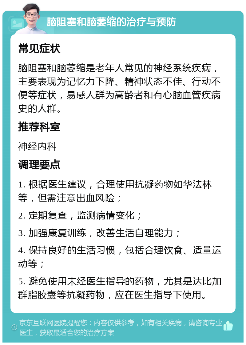 脑阻塞和脑萎缩的治疗与预防 常见症状 脑阻塞和脑萎缩是老年人常见的神经系统疾病，主要表现为记忆力下降、精神状态不佳、行动不便等症状，易感人群为高龄者和有心脑血管疾病史的人群。 推荐科室 神经内科 调理要点 1. 根据医生建议，合理使用抗凝药物如华法林等，但需注意出血风险； 2. 定期复查，监测病情变化； 3. 加强康复训练，改善生活自理能力； 4. 保持良好的生活习惯，包括合理饮食、适量运动等； 5. 避免使用未经医生指导的药物，尤其是达比加群脂胶囊等抗凝药物，应在医生指导下使用。