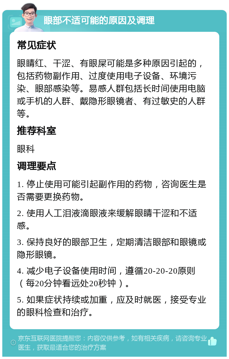 眼部不适可能的原因及调理 常见症状 眼睛红、干涩、有眼屎可能是多种原因引起的，包括药物副作用、过度使用电子设备、环境污染、眼部感染等。易感人群包括长时间使用电脑或手机的人群、戴隐形眼镜者、有过敏史的人群等。 推荐科室 眼科 调理要点 1. 停止使用可能引起副作用的药物，咨询医生是否需要更换药物。 2. 使用人工泪液滴眼液来缓解眼睛干涩和不适感。 3. 保持良好的眼部卫生，定期清洁眼部和眼镜或隐形眼镜。 4. 减少电子设备使用时间，遵循20-20-20原则（每20分钟看远处20秒钟）。 5. 如果症状持续或加重，应及时就医，接受专业的眼科检查和治疗。