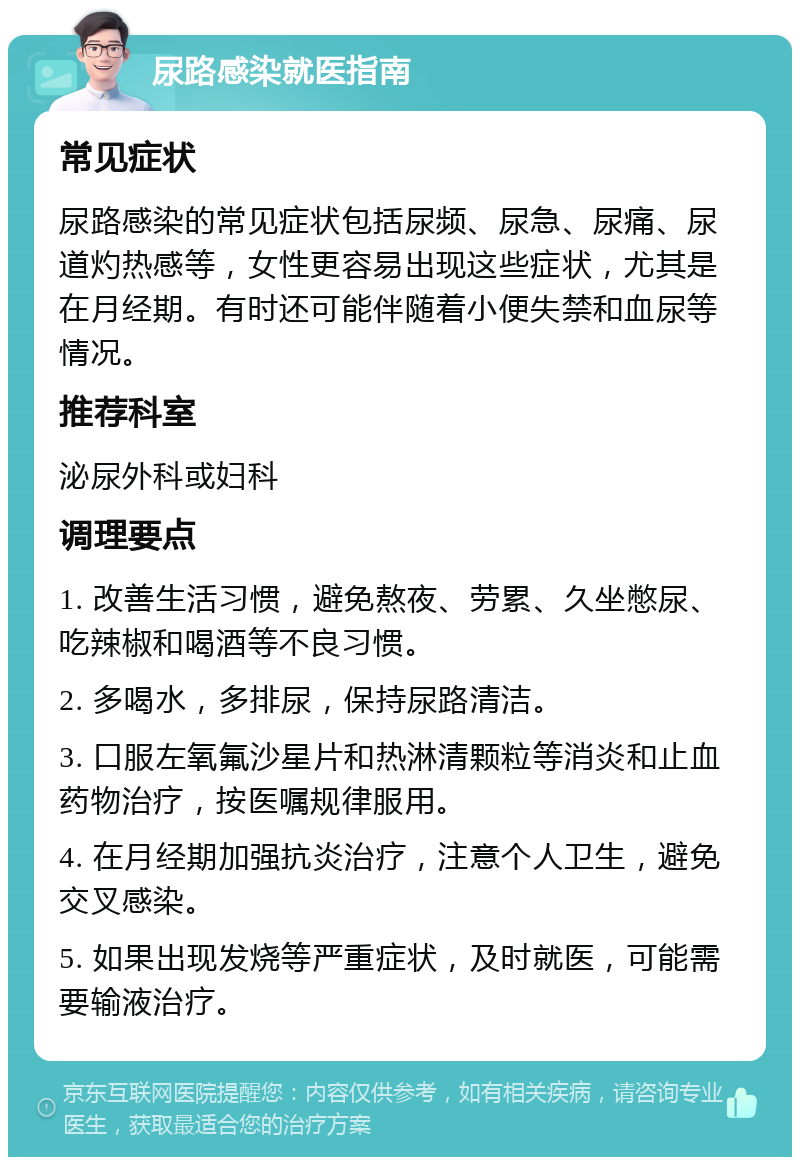 尿路感染就医指南 常见症状 尿路感染的常见症状包括尿频、尿急、尿痛、尿道灼热感等，女性更容易出现这些症状，尤其是在月经期。有时还可能伴随着小便失禁和血尿等情况。 推荐科室 泌尿外科或妇科 调理要点 1. 改善生活习惯，避免熬夜、劳累、久坐憋尿、吃辣椒和喝酒等不良习惯。 2. 多喝水，多排尿，保持尿路清洁。 3. 口服左氧氟沙星片和热淋清颗粒等消炎和止血药物治疗，按医嘱规律服用。 4. 在月经期加强抗炎治疗，注意个人卫生，避免交叉感染。 5. 如果出现发烧等严重症状，及时就医，可能需要输液治疗。