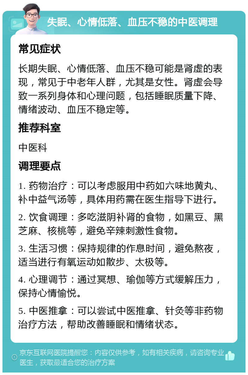 失眠、心情低落、血压不稳的中医调理 常见症状 长期失眠、心情低落、血压不稳可能是肾虚的表现，常见于中老年人群，尤其是女性。肾虚会导致一系列身体和心理问题，包括睡眠质量下降、情绪波动、血压不稳定等。 推荐科室 中医科 调理要点 1. 药物治疗：可以考虑服用中药如六味地黄丸、补中益气汤等，具体用药需在医生指导下进行。 2. 饮食调理：多吃滋阴补肾的食物，如黑豆、黑芝麻、核桃等，避免辛辣刺激性食物。 3. 生活习惯：保持规律的作息时间，避免熬夜，适当进行有氧运动如散步、太极等。 4. 心理调节：通过冥想、瑜伽等方式缓解压力，保持心情愉悦。 5. 中医推拿：可以尝试中医推拿、针灸等非药物治疗方法，帮助改善睡眠和情绪状态。