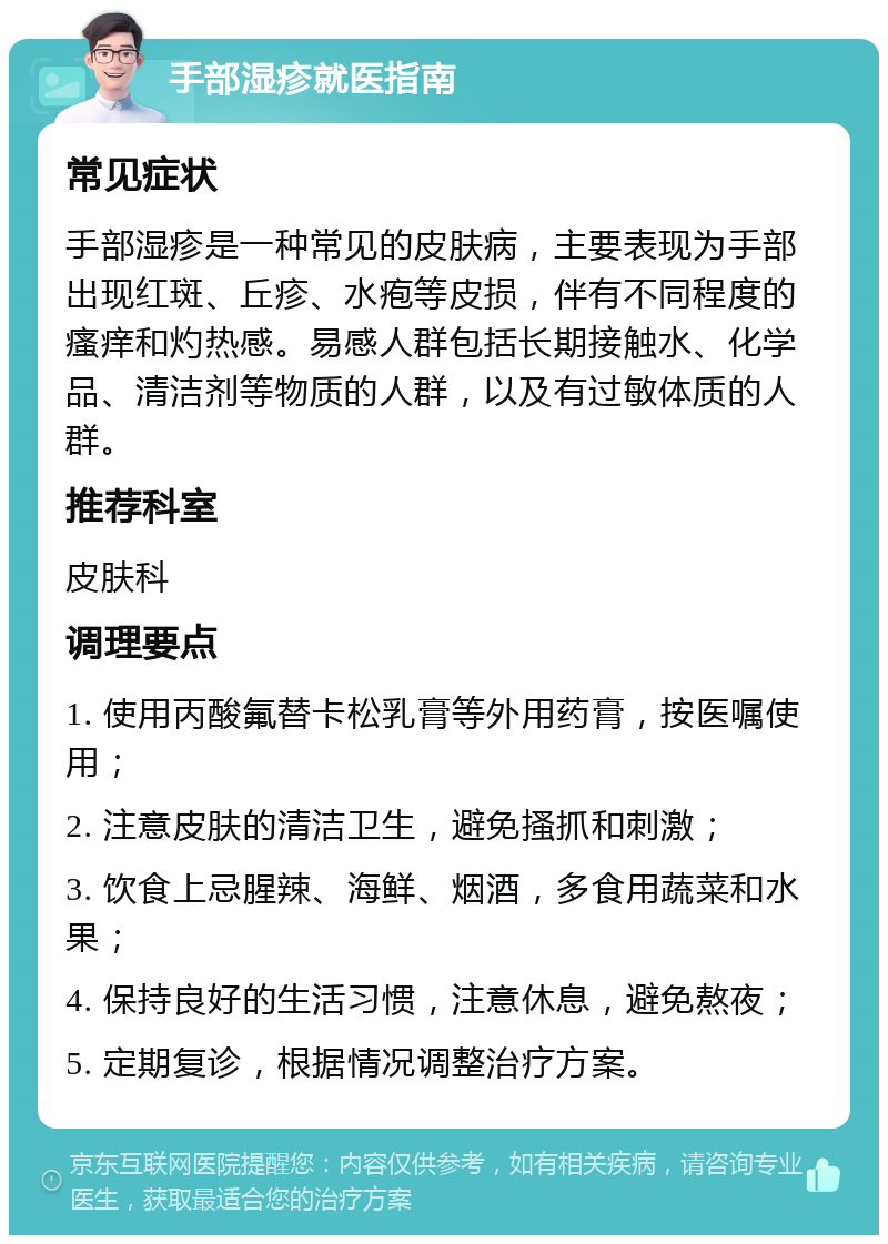 手部湿疹就医指南 常见症状 手部湿疹是一种常见的皮肤病，主要表现为手部出现红斑、丘疹、水疱等皮损，伴有不同程度的瘙痒和灼热感。易感人群包括长期接触水、化学品、清洁剂等物质的人群，以及有过敏体质的人群。 推荐科室 皮肤科 调理要点 1. 使用丙酸氟替卡松乳膏等外用药膏，按医嘱使用； 2. 注意皮肤的清洁卫生，避免搔抓和刺激； 3. 饮食上忌腥辣、海鲜、烟酒，多食用蔬菜和水果； 4. 保持良好的生活习惯，注意休息，避免熬夜； 5. 定期复诊，根据情况调整治疗方案。