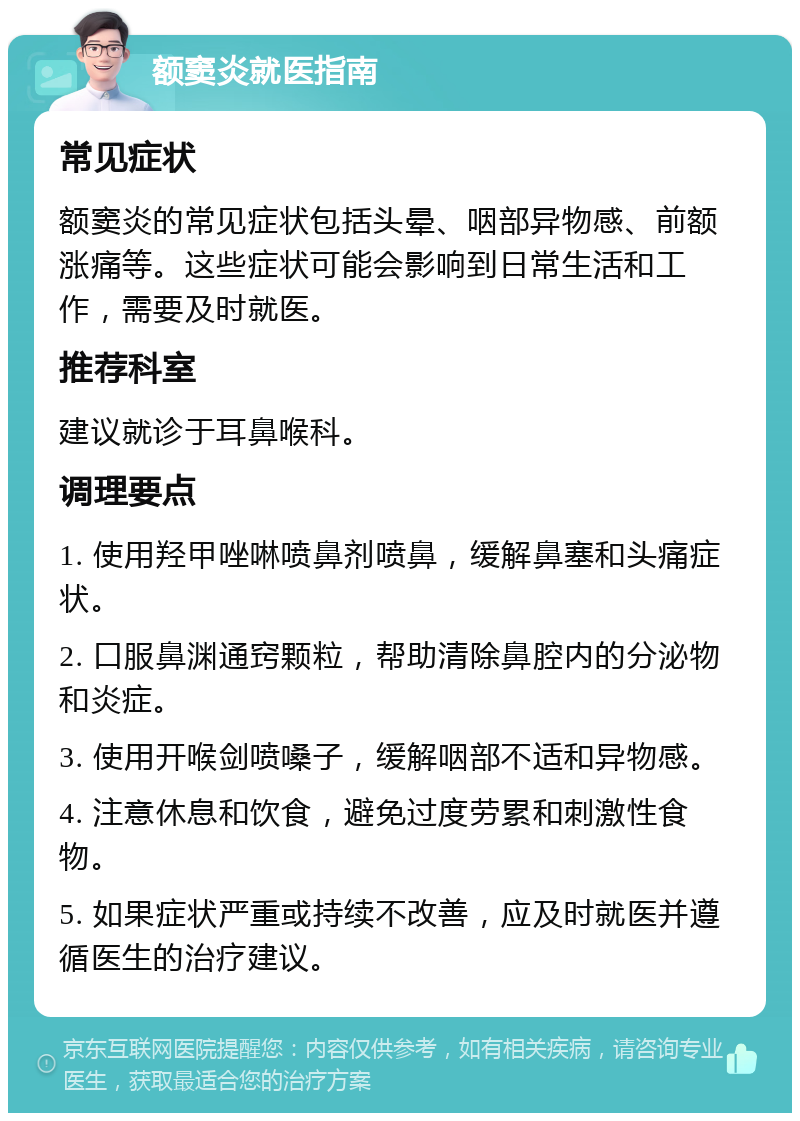 额窦炎就医指南 常见症状 额窦炎的常见症状包括头晕、咽部异物感、前额涨痛等。这些症状可能会影响到日常生活和工作，需要及时就医。 推荐科室 建议就诊于耳鼻喉科。 调理要点 1. 使用羟甲唑啉喷鼻剂喷鼻，缓解鼻塞和头痛症状。 2. 口服鼻渊通窍颗粒，帮助清除鼻腔内的分泌物和炎症。 3. 使用开喉剑喷嗓子，缓解咽部不适和异物感。 4. 注意休息和饮食，避免过度劳累和刺激性食物。 5. 如果症状严重或持续不改善，应及时就医并遵循医生的治疗建议。