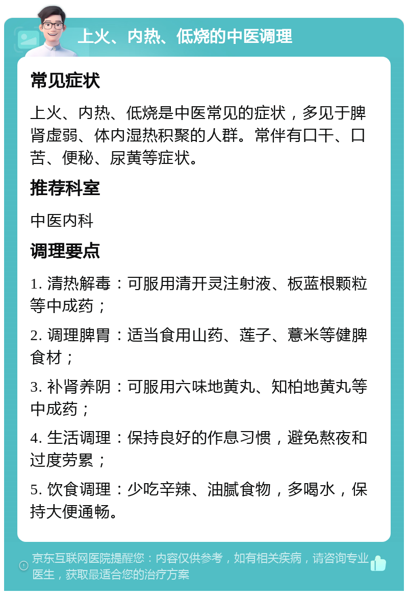 上火、内热、低烧的中医调理 常见症状 上火、内热、低烧是中医常见的症状，多见于脾肾虚弱、体内湿热积聚的人群。常伴有口干、口苦、便秘、尿黄等症状。 推荐科室 中医内科 调理要点 1. 清热解毒：可服用清开灵注射液、板蓝根颗粒等中成药； 2. 调理脾胃：适当食用山药、莲子、薏米等健脾食材； 3. 补肾养阴：可服用六味地黄丸、知柏地黄丸等中成药； 4. 生活调理：保持良好的作息习惯，避免熬夜和过度劳累； 5. 饮食调理：少吃辛辣、油腻食物，多喝水，保持大便通畅。