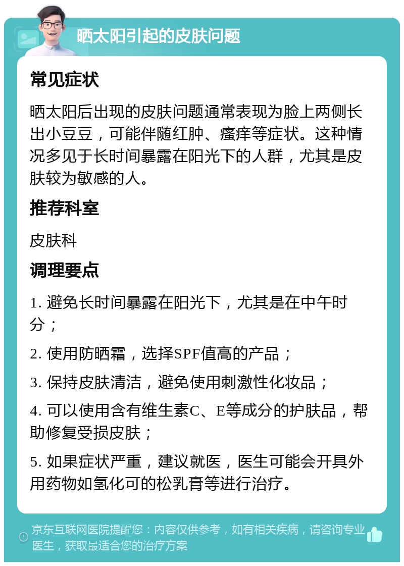 晒太阳引起的皮肤问题 常见症状 晒太阳后出现的皮肤问题通常表现为脸上两侧长出小豆豆，可能伴随红肿、瘙痒等症状。这种情况多见于长时间暴露在阳光下的人群，尤其是皮肤较为敏感的人。 推荐科室 皮肤科 调理要点 1. 避免长时间暴露在阳光下，尤其是在中午时分； 2. 使用防晒霜，选择SPF值高的产品； 3. 保持皮肤清洁，避免使用刺激性化妆品； 4. 可以使用含有维生素C、E等成分的护肤品，帮助修复受损皮肤； 5. 如果症状严重，建议就医，医生可能会开具外用药物如氢化可的松乳膏等进行治疗。