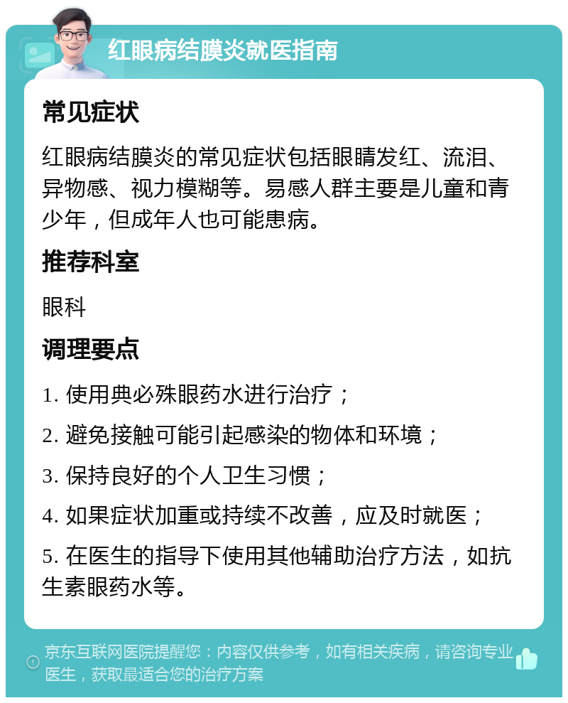 红眼病结膜炎就医指南 常见症状 红眼病结膜炎的常见症状包括眼睛发红、流泪、异物感、视力模糊等。易感人群主要是儿童和青少年，但成年人也可能患病。 推荐科室 眼科 调理要点 1. 使用典必殊眼药水进行治疗； 2. 避免接触可能引起感染的物体和环境； 3. 保持良好的个人卫生习惯； 4. 如果症状加重或持续不改善，应及时就医； 5. 在医生的指导下使用其他辅助治疗方法，如抗生素眼药水等。