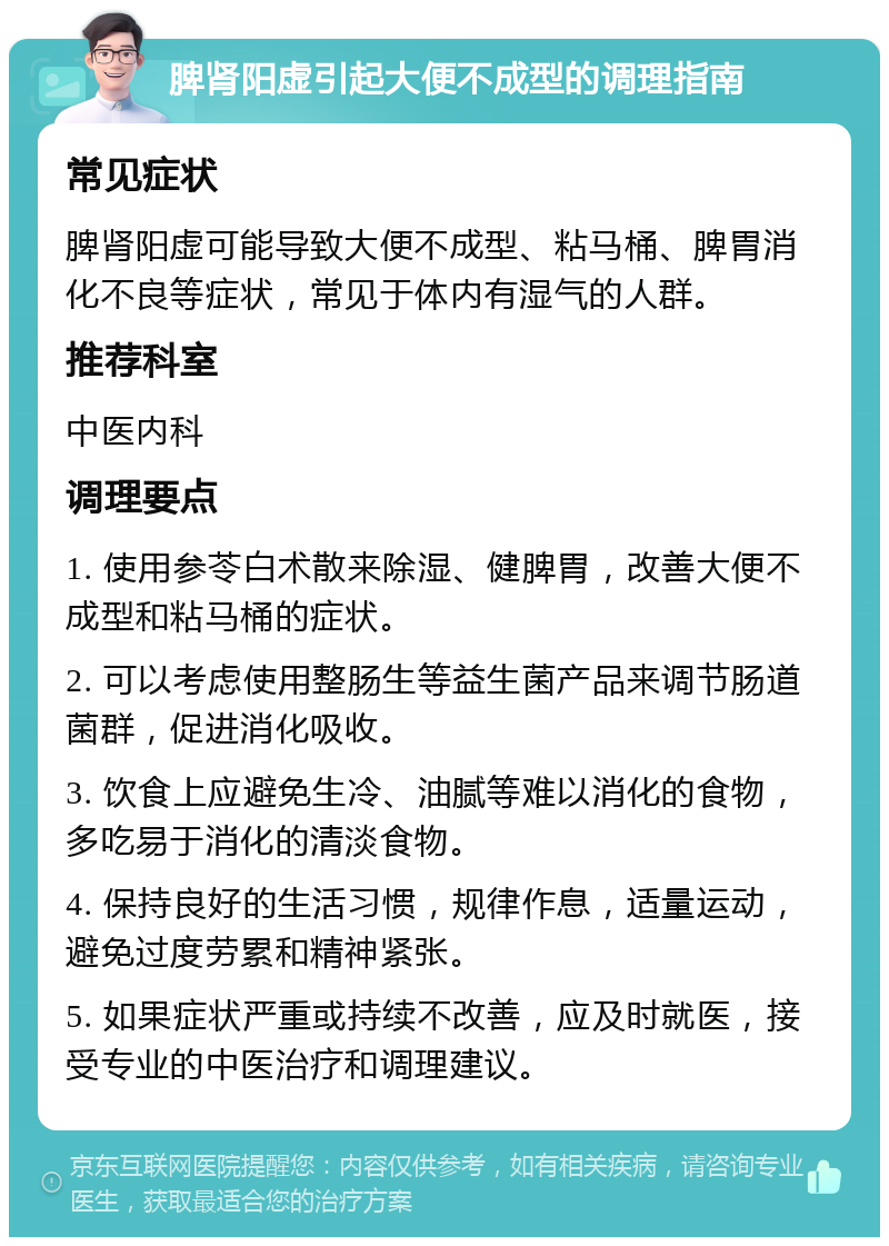 脾肾阳虚引起大便不成型的调理指南 常见症状 脾肾阳虚可能导致大便不成型、粘马桶、脾胃消化不良等症状，常见于体内有湿气的人群。 推荐科室 中医内科 调理要点 1. 使用参苓白术散来除湿、健脾胃，改善大便不成型和粘马桶的症状。 2. 可以考虑使用整肠生等益生菌产品来调节肠道菌群，促进消化吸收。 3. 饮食上应避免生冷、油腻等难以消化的食物，多吃易于消化的清淡食物。 4. 保持良好的生活习惯，规律作息，适量运动，避免过度劳累和精神紧张。 5. 如果症状严重或持续不改善，应及时就医，接受专业的中医治疗和调理建议。